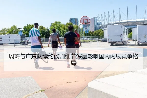 周琦与广东队续约谈判细节深层影响国内内线竞争格局