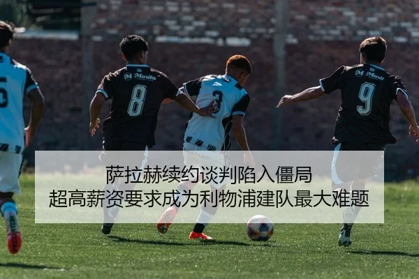 萨拉赫续约谈判陷入僵局 超高薪资要求成为利物浦建队最大难题